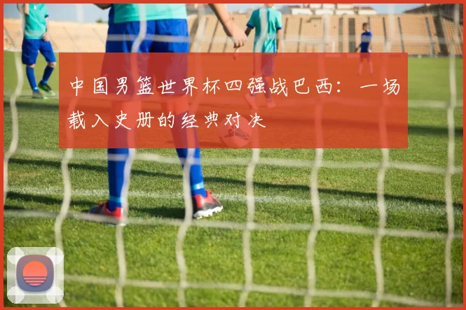 中国男篮世界杯四强战巴西:一场载入史册的经典对决
