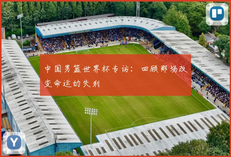 中国男篮世界杯专访：回顾那场改变命运的失利