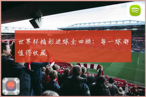 世界杯精彩进球全回顾:每一球都值得收藏