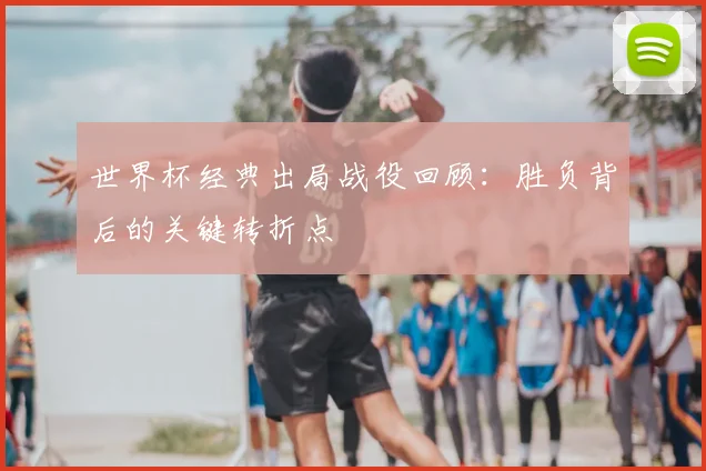 世界杯经典出局战役回顾:胜负背后的关键转折点