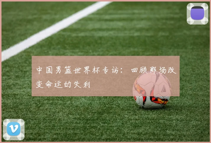 中国男篮世界杯专访：回顾那场改变命运的失利