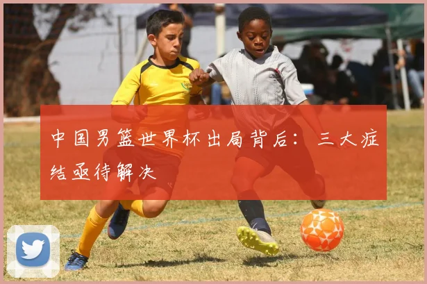 中国男篮世界杯出局背后:三大症结亟待解决
