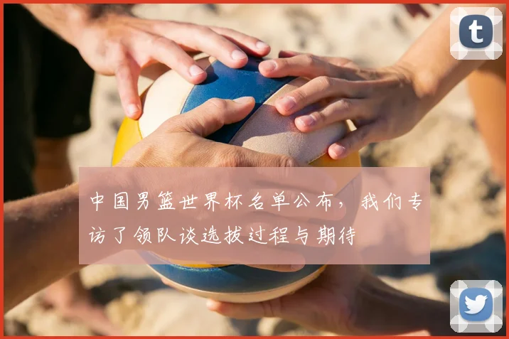 中国男篮世界杯名单公布,我们专访了领队谈选拔过程与期待