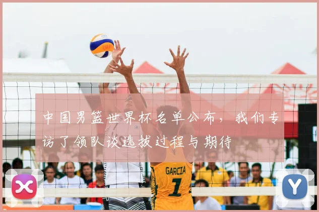 中国男篮世界杯名单公布,我们专访了领队谈选拔过程与期待