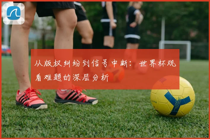 从版权纠纷到信号中断:世界杯观看难题的深层分析