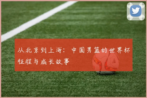 从北京到上海:中国男篮的世界杯征程与成长故事