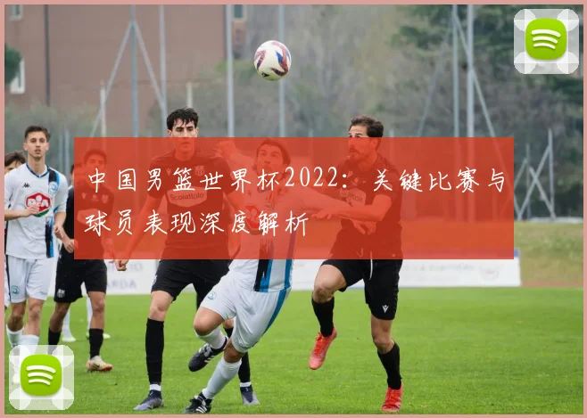中国男篮世界杯2022:关键比赛与球员表现深度解析