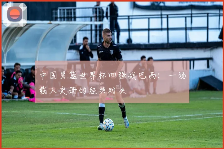 中国男篮世界杯四强战巴西:一场载入史册的经典对决