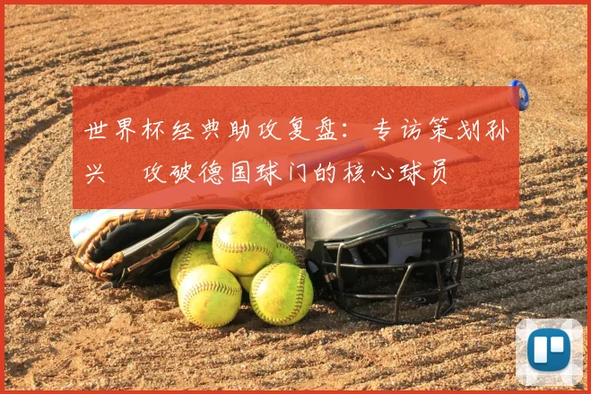 世界杯经典助攻复盘：专访策划孙兴慜攻破德国球门的核心球员
